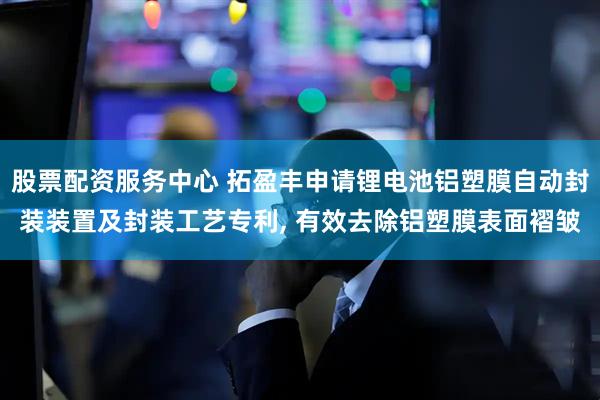 股票配资服务中心 拓盈丰申请锂电池铝塑膜自动封装装置及封装工艺专利, 有效去除铝塑膜表面褶皱