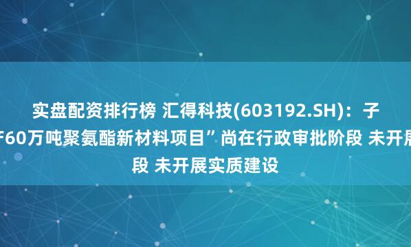 实盘配资排行榜 汇得科技(603192.SH)：子公司“年产60万吨聚氨酯新材料项目”尚在行政审批阶段 未开展实质建设
