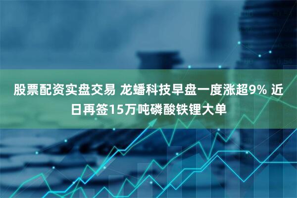 股票配资实盘交易 龙蟠科技早盘一度涨超9% 近日再签15万吨磷酸铁锂大单