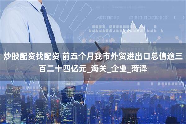 炒股配资找配资 前五个月我市外贸进出口总值逾三百二十四亿元_海关_企业_菏泽