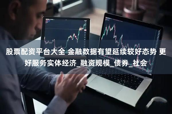 股票配资平台大全 金融数据有望延续较好态势 更好服务实体经济_融资规模_债券_社会