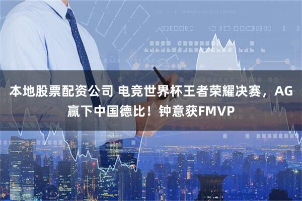 本地股票配资公司 电竞世界杯王者荣耀决赛，AG赢下中国德比！钟意获FMVP
