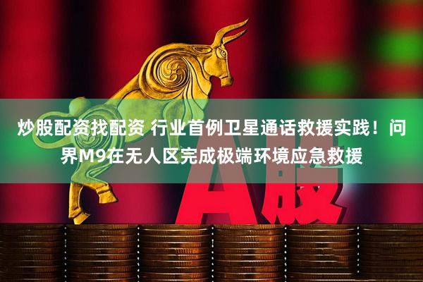 炒股配资找配资 行业首例卫星通话救援实践！问界M9在无人区完成极端环境应急救援