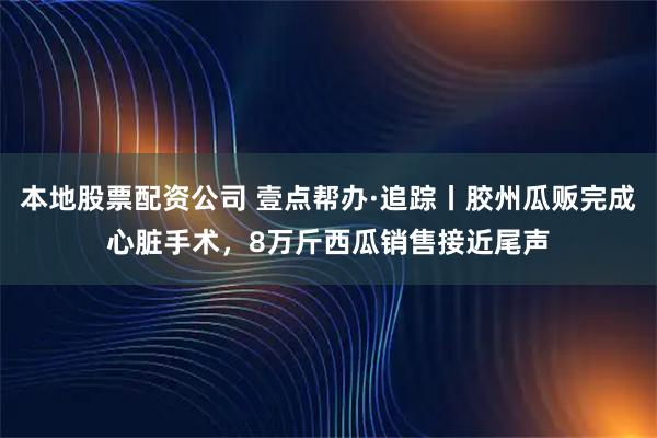 本地股票配资公司 壹点帮办·追踪丨胶州瓜贩完成心脏手术，8万斤西瓜销售接近尾声