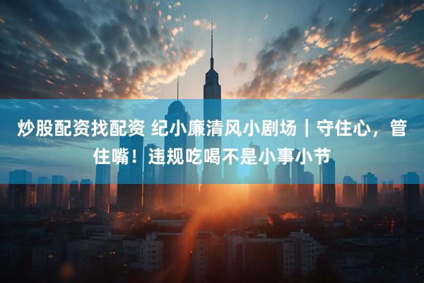 炒股配资找配资 纪小廉清风小剧场｜守住心，管住嘴！违规吃喝不是小事小节