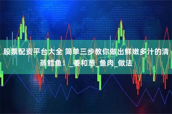 股票配资平台大全 简单三步教你做出鲜嫩多汁的清蒸鳕鱼！_姜和葱_鱼肉_做法