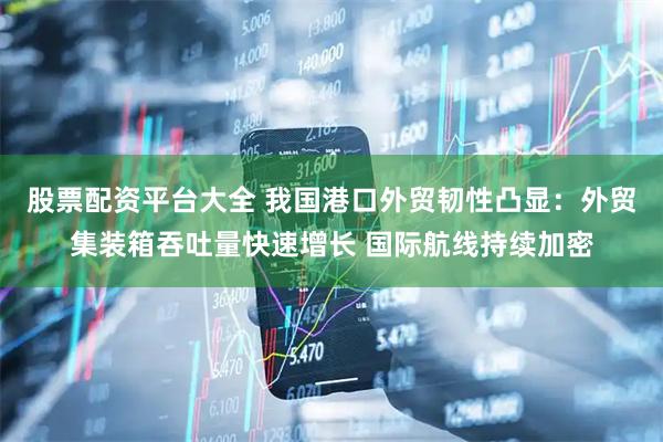 股票配资平台大全 我国港口外贸韧性凸显：外贸集装箱吞吐量快速增长 国际航线持续加密