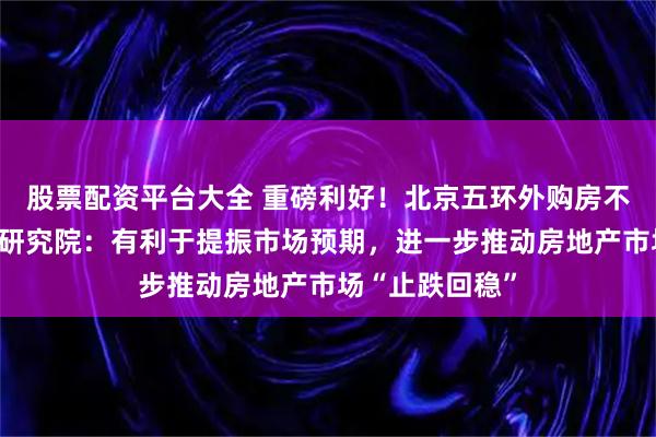 股票配资平台大全 重磅利好！北京五环外购房不限套数，中指研究院：有利于提振市场预期，进一步推动房地产市场“止跌回稳”