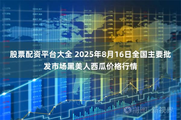 股票配资平台大全 2025年8月16日全国主要批发市场黑美人西瓜价格行情