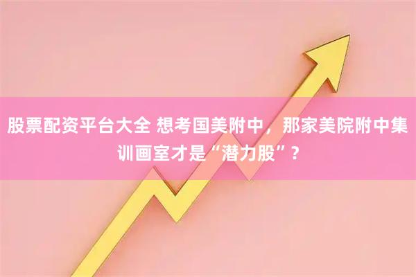 股票配资平台大全 想考国美附中，那家美院附中集训画室才是“潜力股”？