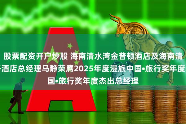 股票配资开户炒股 海南清水湾金普顿酒店及海南清水湾英迪格酒店总经理马静荣膺2025年度漫旅中国•旅行奖年度杰出总经理