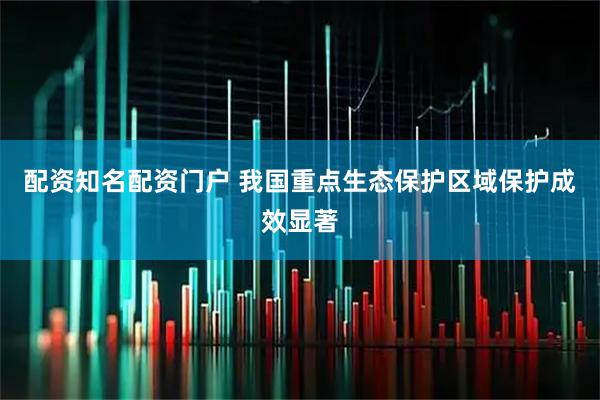 配资知名配资门户 我国重点生态保护区域保护成效显著