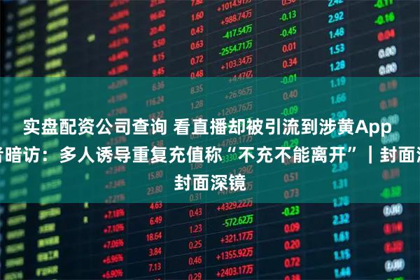 实盘配资公司查询 看直播却被引流到涉黄App 记者暗访：多人诱导重复充值称“不充不能离开”｜封面深镜