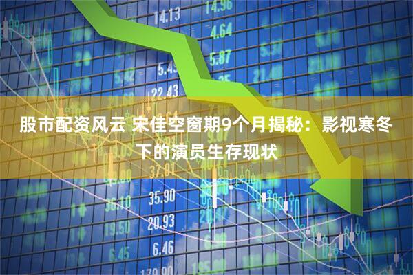 股市配资风云 宋佳空窗期9个月揭秘：影视寒冬下的演员生存现状