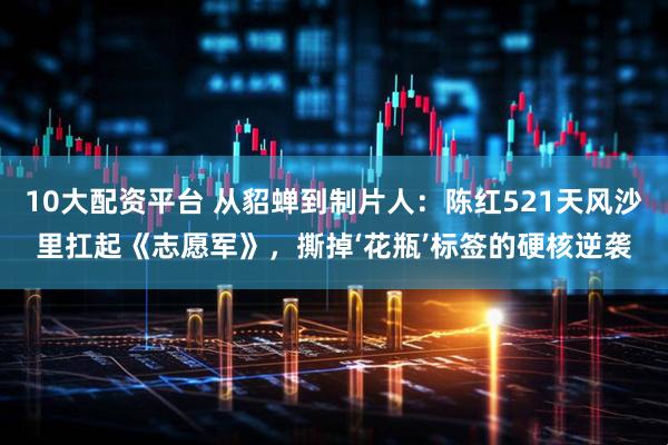 10大配资平台 从貂蝉到制片人：陈红521天风沙里扛起《志愿军》，撕掉‘花瓶’标签的硬核逆袭