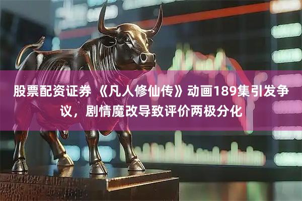 股票配资证券 《凡人修仙传》动画189集引发争议，剧情魔改导致评价两极分化