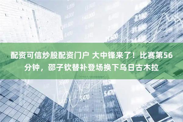 配资可信炒股配资门户 大中锋来了！比赛第56分钟，邵子钦替补登场换下乌日古木拉