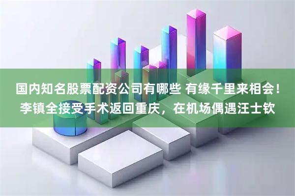 国内知名股票配资公司有哪些 有缘千里来相会！李镇全接受手术返回重庆，在机场偶遇汪士钦