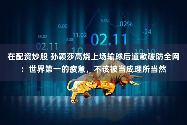 在配资炒股 孙颖莎高烧上场输球后道歉破防全网：世界第一的疲惫，不该被当成理所当然
