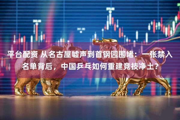 平台配资 从名古屋嘘声到首钢园围堵：一张禁入名单背后，中国乒乓如何重建竞技净土？